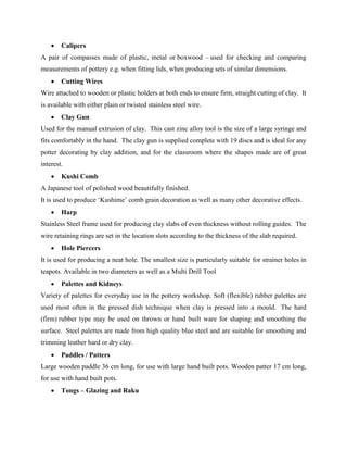  Calipers
A pair of compasses made of plastic, metal or boxwood – used for checking and comparing
measurements of pottery e.g. when fitting lids, when producing sets of similar dimensions.
 Cutting Wires
Wire attached to wooden or plastic holders at both ends to ensure firm, straight cutting of clay. It
is available with either plain or twisted stainless steel wire.
 Clay Gun
Used for the manual extrusion of clay. This cast zinc alloy tool is the size of a large syringe and
fits comfortably in the hand. The clay gun is supplied complete with 19 discs and is ideal for any
potter decorating by clay addition, and for the classroom where the shapes made are of great
interest.
 Kushi Comb
A Japanese tool of polished wood beautifully finished.
It is used to produce ‘Kushime’ comb grain decoration as well as many other decorative effects.
 Harp
Stainless Steel frame used for producing clay slabs of even thickness without rolling guides. The
wire retaining rings are set in the location slots according to the thickness of the slab required.
 Hole Piercers
It is used for producing a neat hole. The smallest size is particularly suitable for strainer holes in
teapots. Available in two diameters as well as a Multi Drill Tool
 Palettes and Kidneys
Variety of palettes for everyday use in the pottery workshop. Soft (flexible) rubber palettes are
used most often in the pressed dish technique when clay is pressed into a mould. The hard
(firm) rubber type may be used on thrown or hand built ware for shaping and smoothing the
surface. Steel palettes are made from high quality blue steel and are suitable for smoothing and
trimming leather hard or dry clay.
 Paddles / Patters
Large wooden paddle 36 cm long, for use with large hand built pots. Wooden patter 17 cm long,
for use with hand built pots.
 Tongs – Glazing and Raku
 