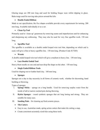 Glazing tongs are 280 mm long and used for holding bisque ware whilst dipping in glaze.
Raku tongs used for moving raku pieces around the kiln.
 Double Ended Ribbon
Made to our specification, the five shapes available provide every requirement for turning. 200
mm long. Available individually or as a set.
 Clean Up Tool
Primarily used to ‘clean up’ greenware by removing seams and imperfections and for enhancing
and sharpening any embossing. They may also be used for very fine sgraffito work. 150 mm
long.
 Sgraffito Tool
The sgraffito is available as a double ended looped wire tool that, depending on which end is
used, will give a fine or heavy sgraffito line. 150 mm long. (Product Code JU7205)
 Weenie
A double ended looped wire tool which will give a medium to heavy line. 150 mm long.
 Lace Double Ended Tool
Heavy blunt needle on one end and tear-drop flat shape on the other. 150 mm long.
 Single Ended Ribbon Tools
Used for shaping wet or leather hard clay. 160 mm long.
 Sponges
Sponges are a day to day necessity in all forms of ceramic work; whether for decorating, hand
building or throwing.
Types of sponges
I. Sponge Sticks – sponge on a long handle. Used for removing surplus water from the
inside of tall or narrow necked pots during throwing.
II. Hydra Sponges – round synthetic sponges that are long lasting and strong. They are
suitable for many uses.
III. Sanding Pads – for cleaning up fired ceramic pieces.
 Tile Cutters
 Easy to use, Australian made, spring action cutters that make tile cutting a snap.
 Create consistent accurately sized tiles using these tools.
 
