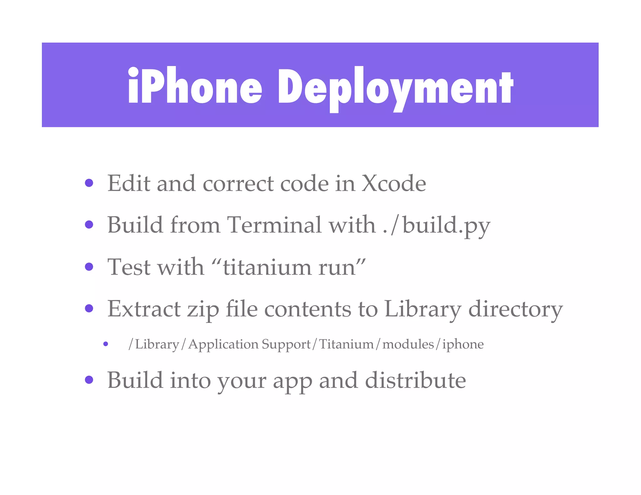 iPhone Deployment
•  Edit and correct code in Xcode!
•  Build from Terminal with ./build.py!
•  Test with “titanium run”!
•  Extract zip ﬁle contents to Library directory!
 •    /Library/Application Support/Titanium/modules/iphone!

•  Build into your app and distribute!
 