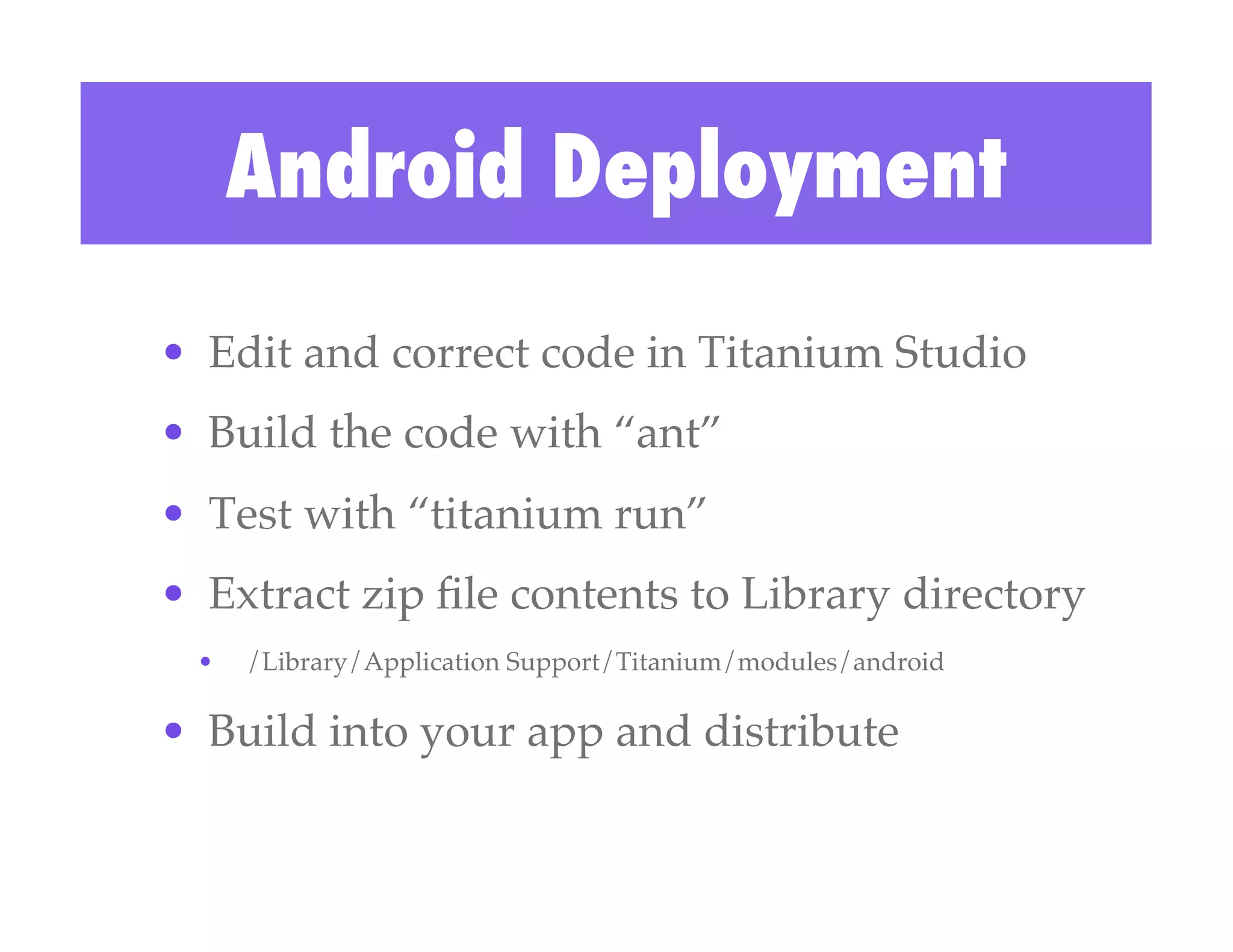 Android Deployment
•  Edit and correct code in Titanium Studio!
•  Build the code with “ant”!
•  Test with “titanium run”!
•  Extract zip ﬁle contents to Library directory!
 •    /Library/Application Support/Titanium/modules/android!

•  Build into your app and distribute!
 