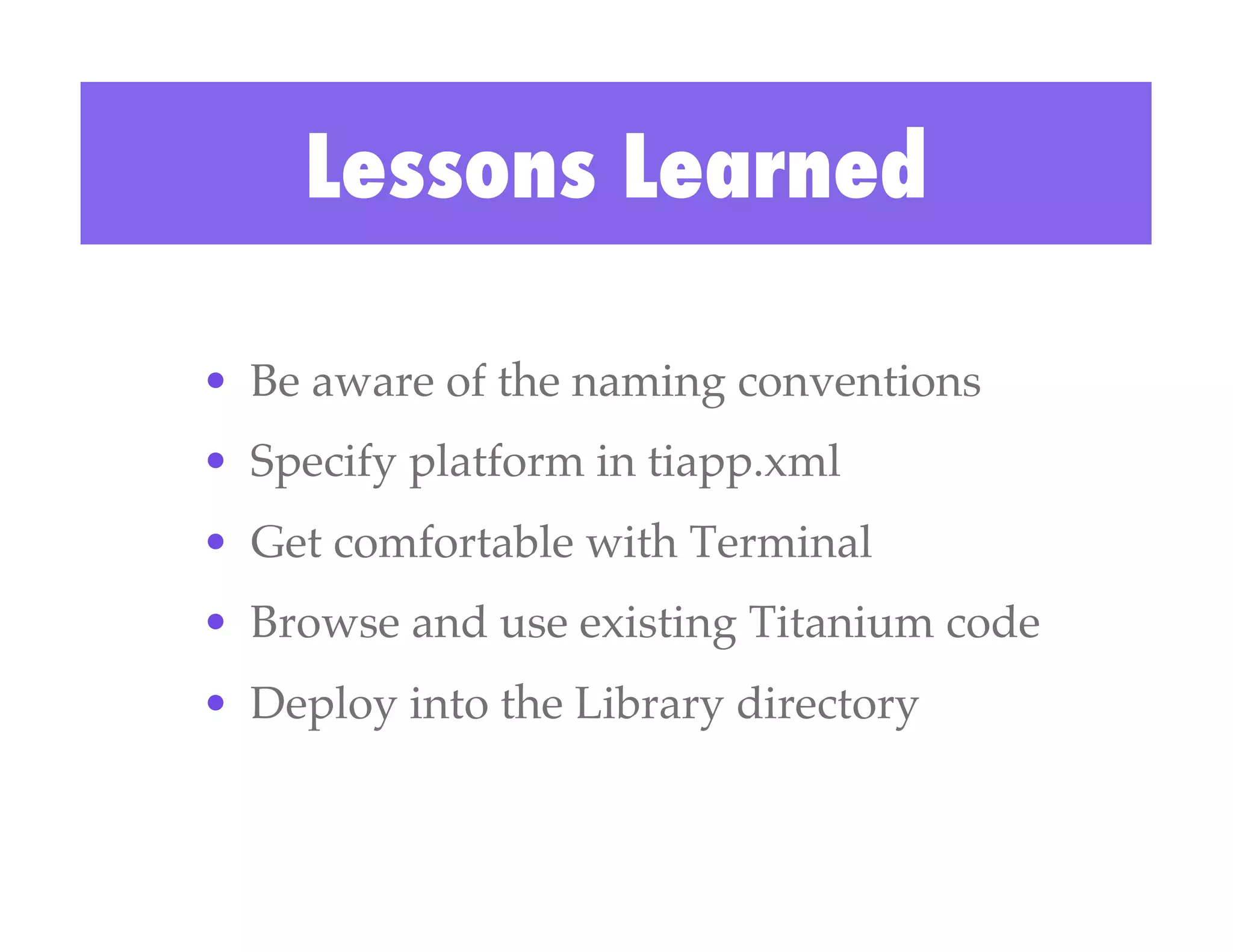 Lessons Learned

•  Be aware of the naming conventions!
•  Specify platform in tiapp.xml!
•  Get comfortable with Terminal!
•  Browse and use existing Titanium code!
•  Deploy into the Library directory!
 