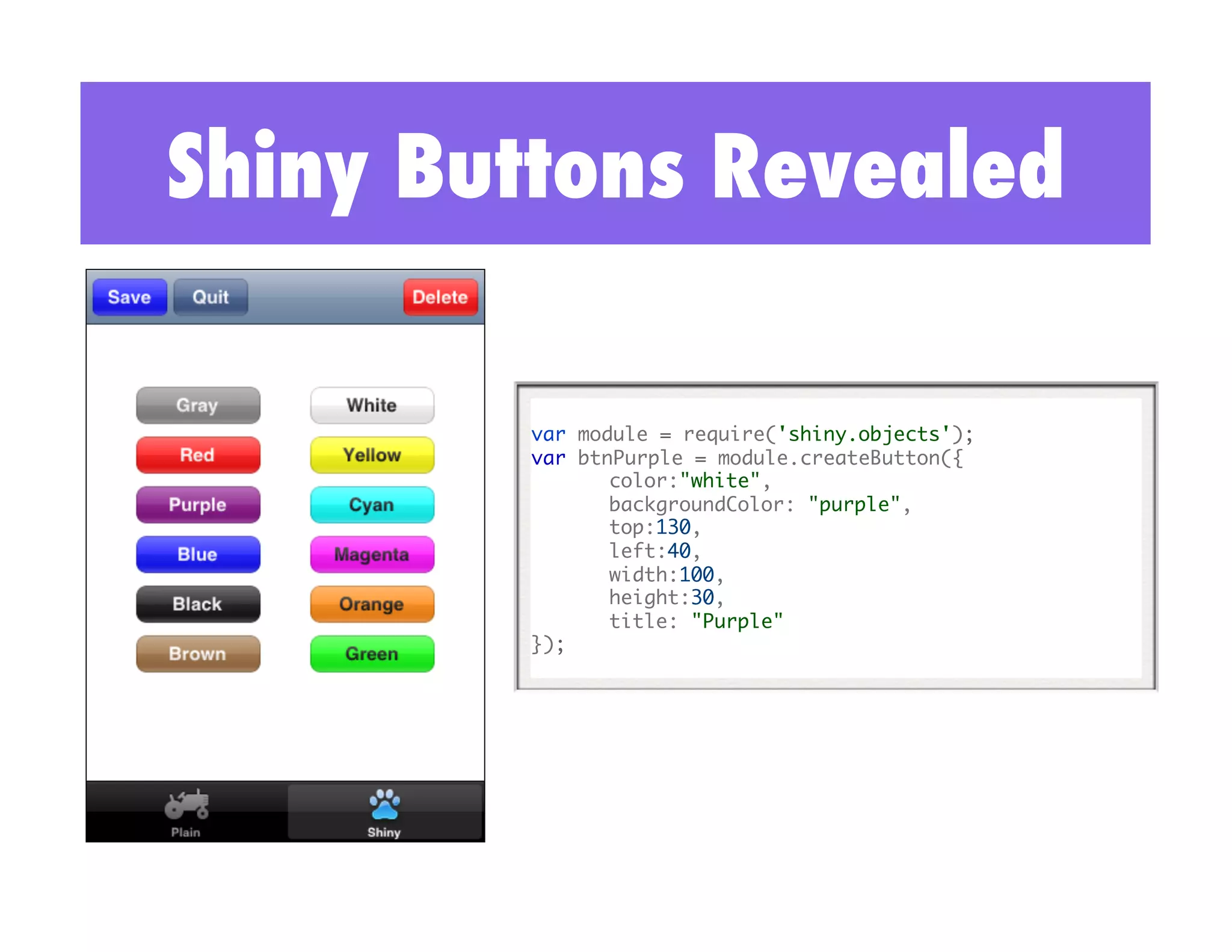 Shiny Buttons Revealed

        var module = require('shiny.objects'); 	
        var btnPurple = module.createButton({ 	
              	color:"white",	
              	backgroundColor: "purple",	
              	top:130,	
              	left:40,	
              	width:100, 	
              	height:30,	
              	title: "Purple"	
        });	
 