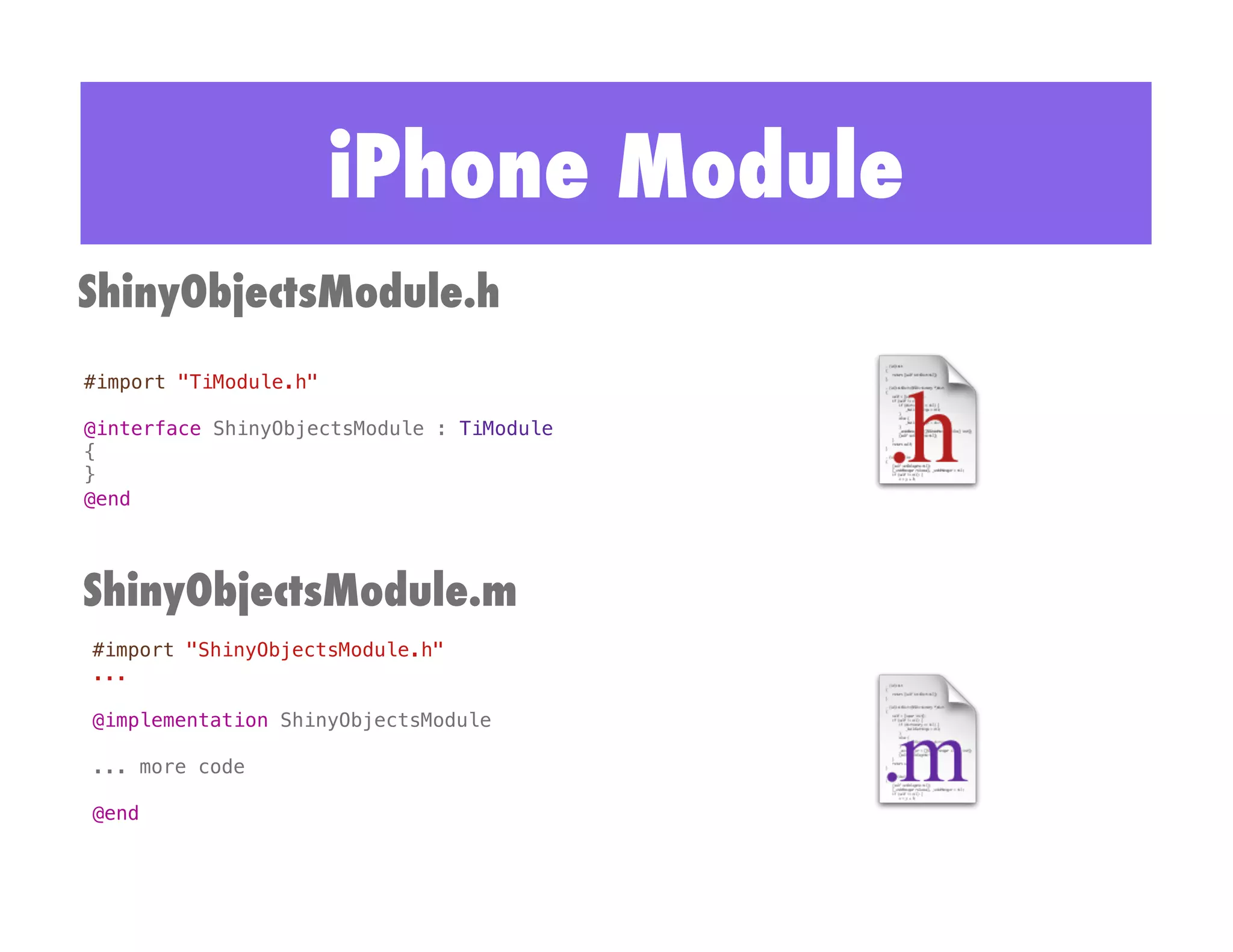 iPhone Module
ShinyObjectsModule.h
#import "TiModule.h"!

@interface ShinyObjectsModule : TiModule !
{!
}!
@end!




ShinyObjectsModule.m
#import "ShinyObjectsModule.h"!
...!

@implementation ShinyObjectsModule!

... more code!

@end!
 