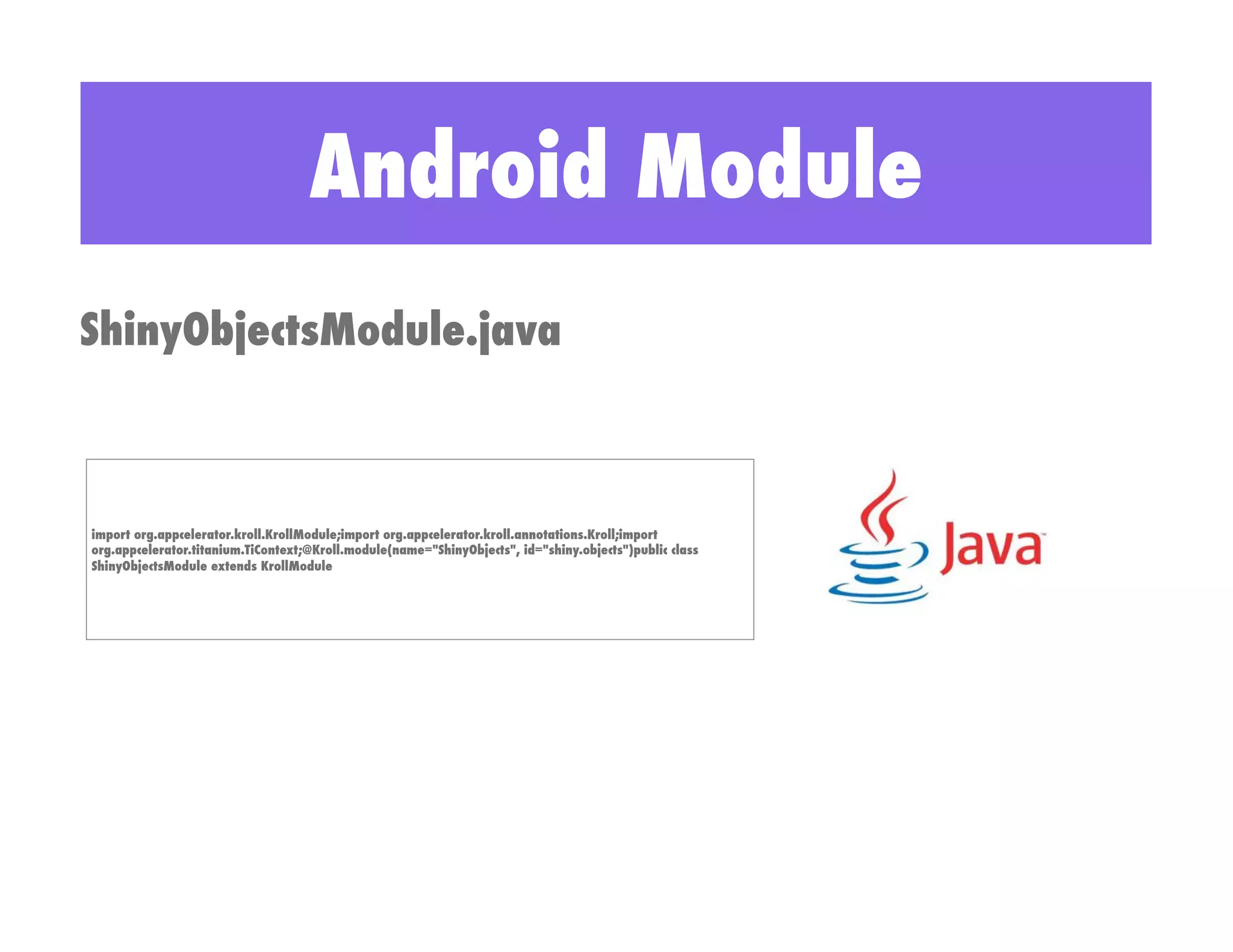 Android Module
ShinyObjectsModule.java



import org.appcelerator.kroll.KrollModule;import org.appcelerator.kroll.annotations.Kroll;import
org.appcelerator.titanium.TiContext;@Kroll.module(name="ShinyObjects", id="shiny.objects")public class
ShinyObjectsModule extends KrollModule
 