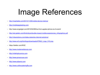 Image References 
• http://mashable.com/2013/11/28/mobile-device-metrics/ 
• http://mobileapptesting.com 
• http://www.engadget.com/2010/04/08/live-from-apples-iphone-os-4-event/ 
• http://ssl.gstatic.com/think/docs/double-impact-mobile-experiences_infographics.pdf 
• http://rdssolutions.com/data-networks-internet-solutions/ 
• http://www.w3.org/html/logo/downloads/HTML5_Logo_512.png 
• https://twitter.com/W3C 
• http://www.modemediacorp.com 
• http://milehighcomics.com 
• http://www.jensonusa.com 
• http://www.jetpens.com 
• http://www.collinscateringfla.com 
