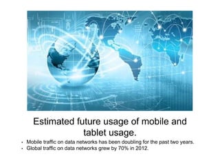 Estimated future usage of mobile and 
tablet usage. 
• Mobile traffic on data networks has been doubling for the past two years. 
• Global traffic on data networks grew by 70% in 2012. 
 