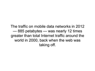 The traffic on mobile data networks in 2012 
— 885 petabytes — was nearly 12 times 
greater than total Internet traffic around the 
world in 2000, back when the web was 
taking off. 
 