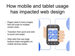 How mobile and tablet usage 
has impacted web design 
• Pages need to have images 
that will scale to multiple 
screen sizes. 
• Transition from point and click 
to touch and swipe. 
• Web sites that use large 
buttons make navigation on 
mobile devices easier. 
 