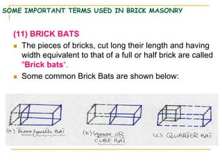 SOME IMPORTANT TERMS USED IN BRICK MASONRY
(11) BRICK BATS
 The pieces of bricks, cut long their length and having
width equivalent to that of a full or half brick are called
"Brick bats“.
 Some common Brick Bats are shown below:
 
