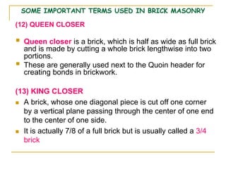 SOME IMPORTANT TERMS USED IN BRICK MASONRY
(12) QUEEN CLOSER
 Queen closer is a brick, which is half as wide as full brick
and is made by cutting a whole brick lengthwise into two
portions.
 These are generally used next to the Quoin header for
creating bonds in brickwork.
(13) KING CLOSER
 A brick, whose one diagonal piece is cut off one corner
by a vertical plane passing through the center of one end
to the center of one side.
 It is actually 7/8 of a full brick but is usually called a 3/4
brick
 