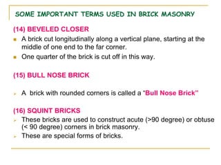 SOME IMPORTANT TERMS USED IN BRICK MASONRY
(14) BEVELED CLOSER
 A brick cut longitudinally along a vertical plane, starting at the
middle of one end to the far corner.
 One quarter of the brick is cut off in this way.
(15) BULL NOSE BRICK
 A brick with rounded corners is called a “Bull Nose Brick”
(16) SQUINT BRICKS
 These bricks are used to construct acute (>90 degree) or obtuse
(< 90 degree) corners in brick masonry.
 These are special forms of bricks.
 