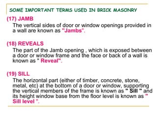 SOME IMPORTANT TERMS USED IN BRICK MASONRY
(17) JAMB
The vertical sides of door or window openings provided in
a wall are known as "Jambs".
(18) REVEALS
The part of the Jamb opening , which is exposed between
a door or window frame and the face or back of a wall is
known as " Reveal".
(19) SILL
The horizontal part (either of timber, concrete, stone,
metal, etc) at the bottom of a door or window, supporting
the vertical members of the frame is known as " Sill " and
its height window base from the floor level is known as "
Sill level ".
 