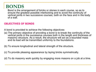 BONDS
Bond is the arrangement of bricks or stones in each course, so as to
ensure the greatest possible interlocking and to avoid the continuity of
vertical joints in two successive courses, both on the face and in the body
of a wall.
OBJECTIVES OF BONDS
A bond is provided to achieve the following objectives:
(a) The primary objective of providing a bond is to break the continuity of the
vertical joints in the successive courses both in the length and thickness of
masonry structure. As a result, the structure will act as a bounded mass
and its load will be transmitted uniformly to the foundations.
(b) To ensure longitudinal and lateral strength of the structure.
(c) To provide pleasing appearance by laying bricks symmetrically.
(d) To do masonry work quickly by engaging more masons on a job at a time.
 