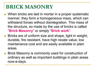 BRICK MASONRY
 When bricks are laid in mortar in a proper systematic
manner, they form a homogeneous mass, which can
withstand forces without disintegration. This mass of
the structure, so made by the use of bricks is called
"Brick Masonry" or simply "Brick work".
 Bricks are of uniform size and shape, light in weight,
durable, fire resistant, have high resale value, low
maintenance cost and are easily available in plain
areas.
 Brick Masonry is commonly used for construction of
ordinary as well as important buildings in plain areas
now-a-days.
 