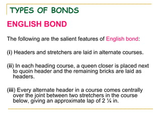 TYPES OF BONDS
ENGLISH BOND
The following are the salient features of English bond:
(i) Headers and stretchers are laid in alternate courses.
(ii) In each heading course, a queen closer is placed next
to quoin header and the remaining bricks are laid as
headers.
(iii) Every alternate header in a course comes centrally
over the joint between two stretchers in the course
below, giving an approximate lap of 2 ¼ in.
 