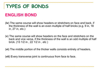 TYPES OF BONDS
ENGLISH BOND
(iv) The same course will show headers or stretchers on face and back, if
the thickness of the wall is an even multiple of half bricks (e.g. 9 in, 18
in, 27 in, etc.)
(v) The same course will show headers on the face and stretchers on the
back and vice versa, if the thickness of the wall is an odd multiple of half
brick. (13 1/2 in , 22 1/2 in , etc )
(vi) The middle portion of the thicker walls consists entirely of headers.
(vii) Every transverse joint is continuous from face to face.
 