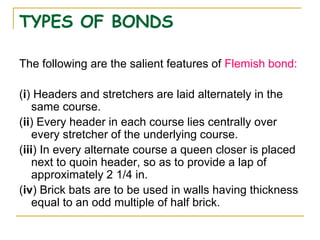 TYPES OF BONDS
The following are the salient features of Flemish bond:
(i) Headers and stretchers are laid alternately in the
same course.
(ii) Every header in each course lies centrally over
every stretcher of the underlying course.
(iii) In every alternate course a queen closer is placed
next to quoin header, so as to provide a lap of
approximately 2 1/4 in.
(iv) Brick bats are to be used in walls having thickness
equal to an odd multiple of half brick.
 