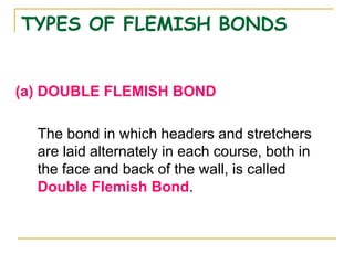 TYPES OF FLEMISH BONDS
(a) DOUBLE FLEMISH BOND
The bond in which headers and stretchers
are laid alternately in each course, both in
the face and back of the wall, is called
Double Flemish Bond.
 