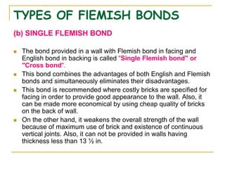 TYPES OF FlEMISH BONDS
(b) SINGLE FLEMISH BOND
 The bond provided in a wall with Flemish bond in facing and
English bond in backing is called "Single Flemish bond" or
"Cross bond".
 This bond combines the advantages of both English and Flemish
bonds and simultaneously eliminates their disadvantages.
 This bond is recommended where costly bricks are specified for
facing in order to provide good appearance to the wall. Also, it
can be made more economical by using cheap quality of bricks
on the back of wall.
 On the other hand, it weakens the overall strength of the wall
because of maximum use of brick and existence of continuous
vertical joints. Also, it can not be provided in walls having
thickness less than 13 ½ in.
 