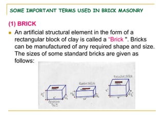 SOME IMPORTANT TERMS USED IN BRICK MASONRY
(1) BRICK
 An artificial structural element in the form of a
rectangular block of clay is called a “Brick ". Bricks
can be manufactured of any required shape and size.
The sizes of some standard bricks are given as
follows:
 