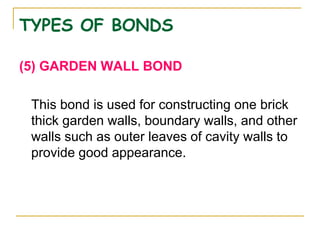 TYPES OF BONDS
(5) GARDEN WALL BOND
This bond is used for constructing one brick
thick garden walls, boundary walls, and other
walls such as outer leaves of cavity walls to
provide good appearance.
 