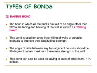 TYPES OF BONDS
(6) RAKING BOND
 The bond in which all the bricks are laid at an angle other than
900 to the facing and backing of the wall is known as "Raking
bond".
 This bond is used for doing inner filling of walls at suitable
intervals to improve their longitudinal strength.
 The angle of rake between any two adjacent courses should be
90 degree to attain maximum transverse strength of the wall.
 This bond can also be used as paving in case of brick floors, 4 ½
in thick.
 