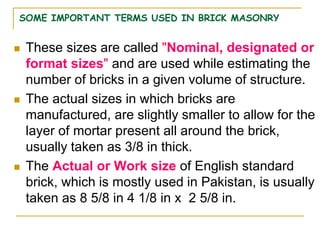 SOME IMPORTANT TERMS USED IN BRICK MASONRY
 These sizes are called "Nominal, designated or
format sizes" and are used while estimating the
number of bricks in a given volume of structure.
 The actual sizes in which bricks are
manufactured, are slightly smaller to allow for the
layer of mortar present all around the brick,
usually taken as 3/8 in thick.
 The Actual or Work size of English standard
brick, which is mostly used in Pakistan, is usually
taken as 8 5/8 in 4 1/8 in x 2 5/8 in.
 