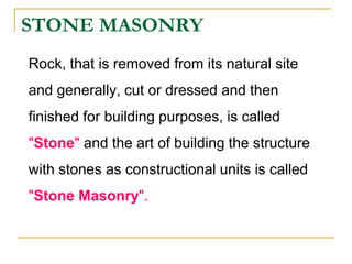 STONE MASONRY
Rock, that is removed from its natural site
and generally, cut or dressed and then
finished for building purposes, is called
"Stone" and the art of building the structure
with stones as constructional units is called
"Stone Masonry".
 