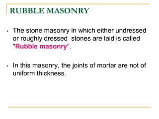 RUBBLE MASONRY
• The stone masonry in which either undressed
or roughly dressed stones are laid is called
"Rubble masonry".
• In this masonry, the joints of mortar are not of
uniform thickness.
 