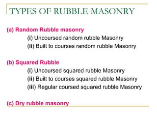 TYPES OF RUBBLE MASONRY
(a) Random Rubble masonry
(i) Uncoursed random rubble Masonry
(ii) Built to courses random rubble Masonry
(b) Squared Rubble
(i) Uncoursed squared rubble Masonry
(ii) Built to courses squared rubble Masonry
(iii) Regular coursed squared rubble Masonry
(c) Dry rubble masonry
 