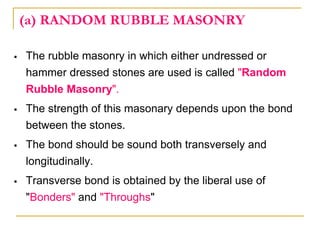 (a) RANDOM RUBBLE MASONRY
 The rubble masonry in which either undressed or
hammer dressed stones are used is called "Random
Rubble Masonry".
 The strength of this masonary depends upon the bond
between the stones.
 The bond should be sound both transversely and
longitudinally.
 Transverse bond is obtained by the liberal use of
"Bonders" and "Throughs"
 