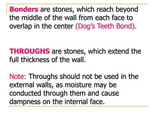 Bonders are stones, which reach beyond
the middle of the wall from each face to
overlap in the center (Dog’s Teeth Bond).
THROUGHS are stones, which extend the
full thickness of the wall.
Note: Throughs should not be used in the
external walls, as moisture may be
conducted through them and cause
dampness on the internal face.
 