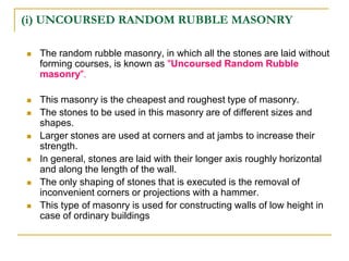 (i) UNCOURSED RANDOM RUBBLE MASONRY
 The random rubble masonry, in which all the stones are laid without
forming courses, is known as "Uncoursed Random Rubble
masonry".
 This masonry is the cheapest and roughest type of masonry.
 The stones to be used in this masonry are of different sizes and
shapes.
 Larger stones are used at corners and at jambs to increase their
strength.
 In general, stones are laid with their longer axis roughly horizontal
and along the length of the wall.
 The only shaping of stones that is executed is the removal of
inconvenient corners or projections with a hammer.
 This type of masonry is used for constructing walls of low height in
case of ordinary buildings
 