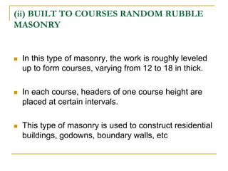 (ii) BUILT TO COURSES RANDOM RUBBLE
MASONRY
 In this type of masonry, the work is roughly leveled
up to form courses, varying from 12 to 18 in thick.
 In each course, headers of one course height are
placed at certain intervals.
 This type of masonry is used to construct residential
buildings, godowns, boundary walls, etc
 