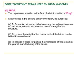 SOME IMPORTANT TERMS USED IN BRICK MASONRY
(2) FROG
 The depression provided in the face of a brick is called a "Frog".
 It is provided in the brick to achieve the following purposes:
(a) To form a key of mortar in between any two adjacent courses
of brick work, so as to increase the lateral strength of the
structure.
(b) To reduce the weight of the bricks, so that the bricks can be
laid with convenience.
(c) To provide a place for putting the impression of trade-mark or
the year of manufacturing of the bricks.
 