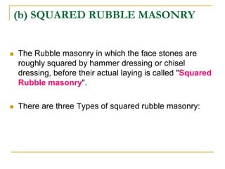 (b) SQUARED RUBBLE MASONRY
 The Rubble masonry in which the face stones are
roughly squared by hammer dressing or chisel
dressing, before their actual laying is called "Squared
Rubble masonry".
 There are three Types of squared rubble masonry:
 