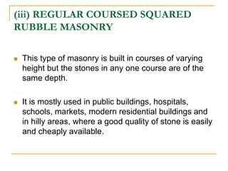 (iii) REGULAR COURSED SQUARED
RUBBLE MASONRY
 This type of masonry is built in courses of varying
height but the stones in any one course are of the
same depth.
 It is mostly used in public buildings, hospitals,
schools, markets, modern residential buildings and
in hilly areas, where a good quality of stone is easily
and cheaply available.
 