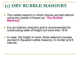 (c) DRY RUBBLE MASONRY
 The rubble masonry in which stones are laid without
using any mortar is known as " Dry Rubble
Masonry".
 It is an ordinary masonry and is recommended for
constructing walls of height not more than 18 ft.
 In case, the height is more, three adjacent courses
are laid in Squared rubble masonry, in mortar at 9 ft
interval.
 
