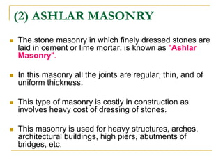 (2) ASHLAR MASONRY
 The stone masonry in which finely dressed stones are
laid in cement or lime mortar, is known as "Ashlar
Masonry".
 In this masonry all the joints are regular, thin, and of
uniform thickness.
 This type of masonry is costly in construction as
involves heavy cost of dressing of stones.
 This masonry is used for heavy structures, arches,
architectural buildings, high piers, abutments of
bridges, etc.
 