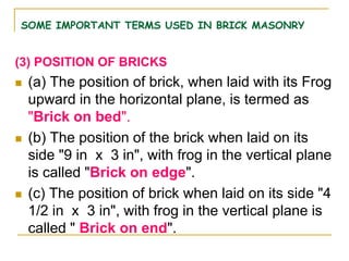 SOME IMPORTANT TERMS USED IN BRICK MASONRY
(3) POSITION OF BRICKS
 (a) The position of brick, when laid with its Frog
upward in the horizontal plane, is termed as
"Brick on bed".
 (b) The position of the brick when laid on its
side "9 in x 3 in", with frog in the vertical plane
is called "Brick on edge".
 (c) The position of brick when laid on its side "4
1/2 in x 3 in", with frog in the vertical plane is
called " Brick on end".
 