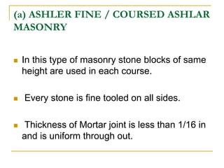 (a) ASHLER FINE / COURSED ASHLAR
MASONRY
 In this type of masonry stone blocks of same
height are used in each course.
 Every stone is fine tooled on all sides.
 Thickness of Mortar joint is less than 1/16 in
and is uniform through out.
 