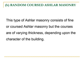 (b) RANDOM COURSED ASHLAR MASONRY
This type of Ashlar masonry consists of fine
or coursed Ashlar masonry but the courses
are of varying thickness, depending upon the
character of the building.
 