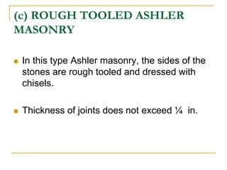 (c) ROUGH TOOLED ASHLER
MASONRY
 In this type Ashler masonry, the sides of the
stones are rough tooled and dressed with
chisels.
 Thickness of joints does not exceed ¼ in.
 