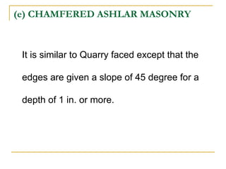 (e) CHAMFERED ASHLAR MASONRY
It is similar to Quarry faced except that the
edges are given a slope of 45 degree for a
depth of 1 in. or more.
 
