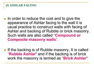 (f) ASHLAR FACING
 In order to reduce the cost and to give the
appearance of Ashlar facing to the wall it is
usual practice to construct walls with facing of
Ashlar and backing of Rubble or brick masonry.
Such walls are also called “Compound or
Composite masonry walls”.
 If the backing is of Rubble masonry, It is called
“Rubble Ashlar" and if the backing is of brick
work the masonry is termed as “Brick Ashlar”
 