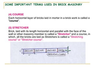 SOME IMPORTANT TERMS USED IN BRICK MASONRY
(4) COURSE
Each horizontal layer of bricks laid in mortar in a brick work is called a
"course".
(5) STRETCHER
Brick, laid with its length horizontal and parallel with the face of the
wall or other masonry member is called a "Stretcher" and a course, in
which, all the bricks are laid as Stretchers is called a “Stretching
course" or "Stretcher course".
 