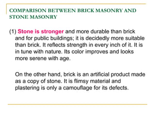 COMPARISON BETWEEN BRICK MASONRY AND
STONE MASONRY
(1) Stone is stronger and more durable than brick
and for public buildings; it is decidedly more suitable
than brick. It reflects strength in every inch of it. It is
in tune with nature. Its color improves and looks
more serene with age.
On the other hand, brick is an artificial product made
as a copy of stone. It is flimsy material and
plastering is only a camouflage for its defects.
 