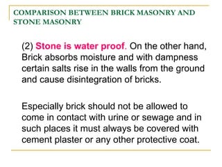 COMPARISON BETWEEN BRICK MASONRY AND
STONE MASONRY
(2) Stone is water proof. On the other hand,
Brick absorbs moisture and with dampness
certain salts rise in the walls from the ground
and cause disintegration of bricks.
Especially brick should not be allowed to
come in contact with urine or sewage and in
such places it must always be covered with
cement plaster or any other protective coat.
 