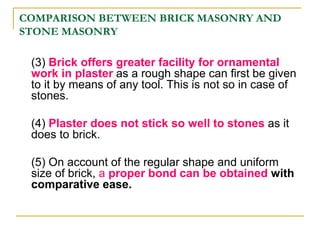 COMPARISON BETWEEN BRICK MASONRY AND
STONE MASONRY
(3) Brick offers greater facility for ornamental
work in plaster as a rough shape can first be given
to it by means of any tool. This is not so in case of
stones.
(4) Plaster does not stick so well to stones as it
does to brick.
(5) On account of the regular shape and uniform
size of brick, a proper bond can be obtained with
comparative ease.
 