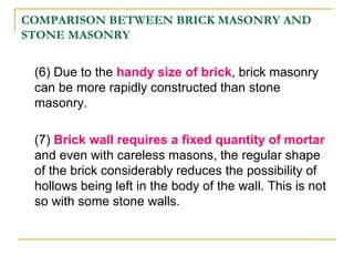 COMPARISON BETWEEN BRICK MASONRY AND
STONE MASONRY
(6) Due to the handy size of brick, brick masonry
can be more rapidly constructed than stone
masonry.
(7) Brick wall requires a fixed quantity of mortar
and even with careless masons, the regular shape
of the brick considerably reduces the possibility of
hollows being left in the body of the wall. This is not
so with some stone walls.
 